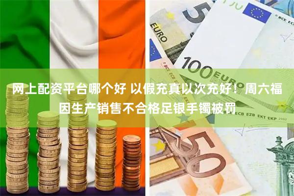 网上配资平台哪个好 以假充真以次充好！周六福因生产销售不合格足银手镯被罚