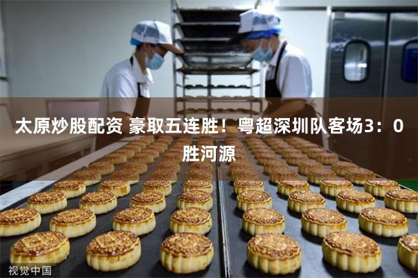 太原炒股配资 豪取五连胜！粤超深圳队客场3：0胜河源