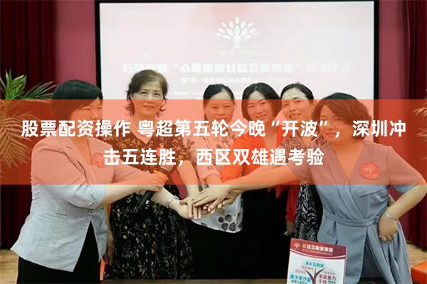 股票配资操作 粤超第五轮今晚“开波”，深圳冲击五连胜，西区双雄遇考验