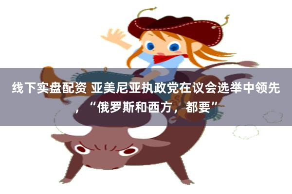 线下实盘配资 亚美尼亚执政党在议会选举中领先,“俄罗斯和西方,都要”