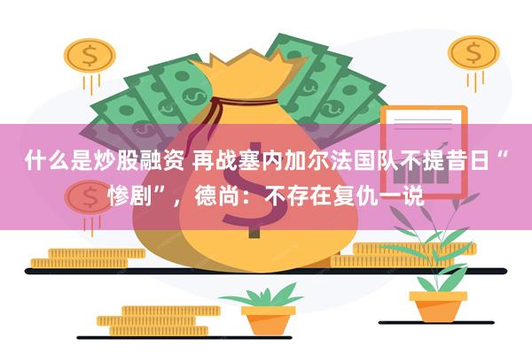 什么是炒股融资 再战塞内加尔法国队不提昔日“惨剧”，德尚：不存在复仇一说