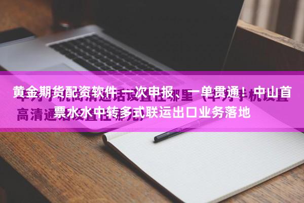 黄金期货配资软件 一次申报、一单贯通!中山首票水水中转多式联运出口业务落地