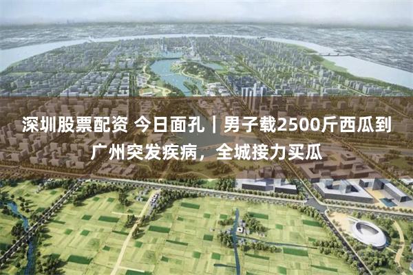 深圳股票配资 今日面孔｜男子载2500斤西瓜到广州突发疾病，全城接力买瓜