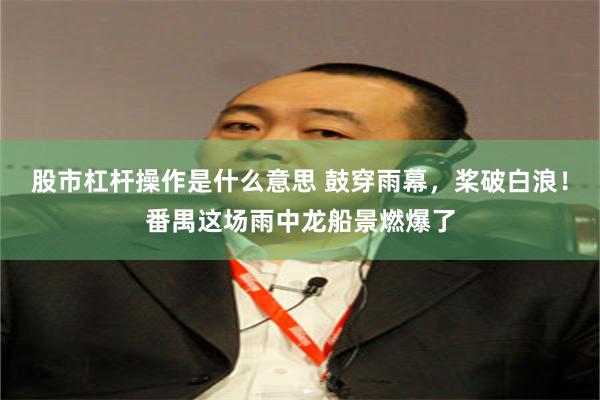 股市杠杆操作是什么意思 鼓穿雨幕，桨破白浪！番禺这场雨中龙船景燃爆了