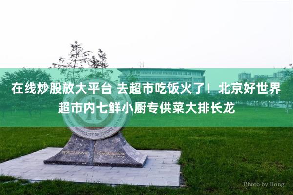 在线炒股放大平台 去超市吃饭火了!北京好世界超市内七鲜小厨专供菜大排长龙