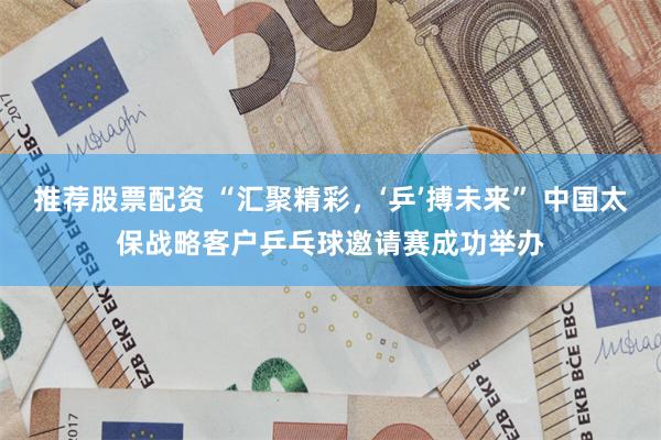推荐股票配资 “汇聚精彩，‘乒’搏未来” 中国太保战略客户乒乓球邀请赛成功举办