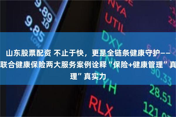 山东股票配资 不止于快，更是全链条健康守护——复星联合健康保险两大服务案例诠释“保险+健康管理”真实力