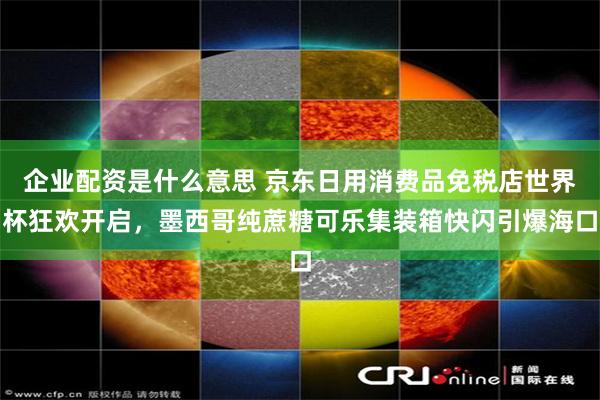 企业配资是什么意思 京东日用消费品免税店世界杯狂欢开启,墨西哥纯蔗糖可乐集装箱快闪引爆海口