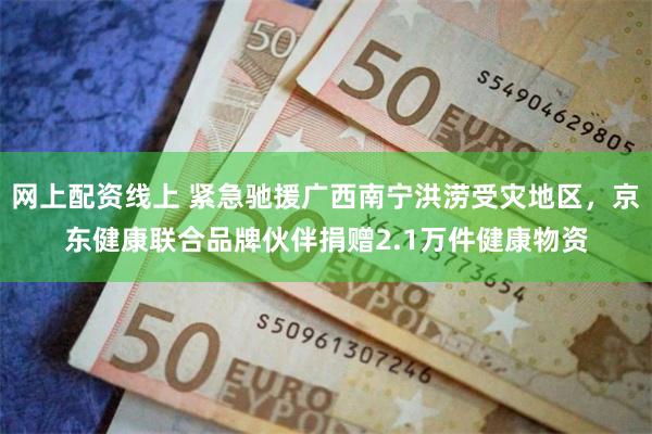 网上配资线上 紧急驰援广西南宁洪涝受灾地区，京东健康联合品牌伙伴捐赠2.1万件健康物资