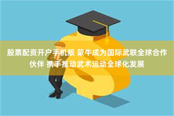 股票配资开户手机版 蒙牛成为国际武联全球合作伙伴 携手推动武术运动全球化发展