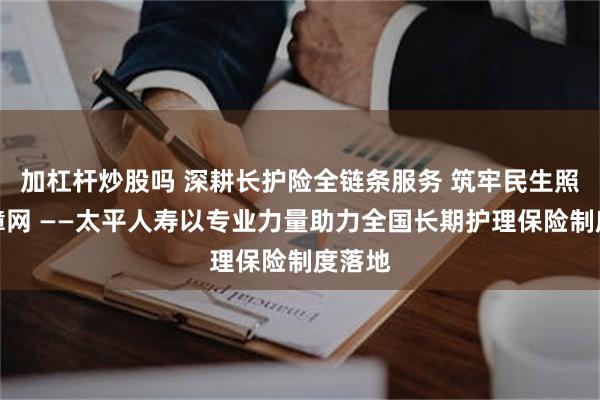加杠杆炒股吗 深耕长护险全链条服务 筑牢民生照护保障网 ——太平人寿以专业力量助力全国长期护理保险制度落地