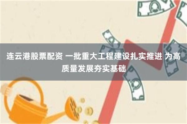 连云港股票配资 一批重大工程建设扎实推进 为高质量发展夯实基础