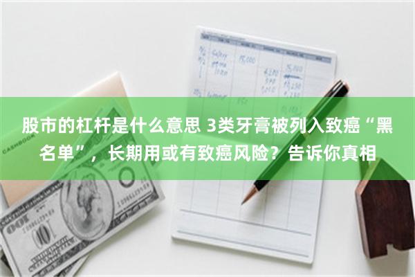 股市的杠杆是什么意思 3类牙膏被列入致癌“黑名单”，长期用或有致癌风险？告诉你真相