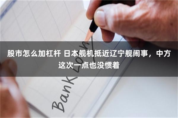 股市怎么加杠杆 日本舰机抵近辽宁舰闹事，中方这次一点也没惯着
