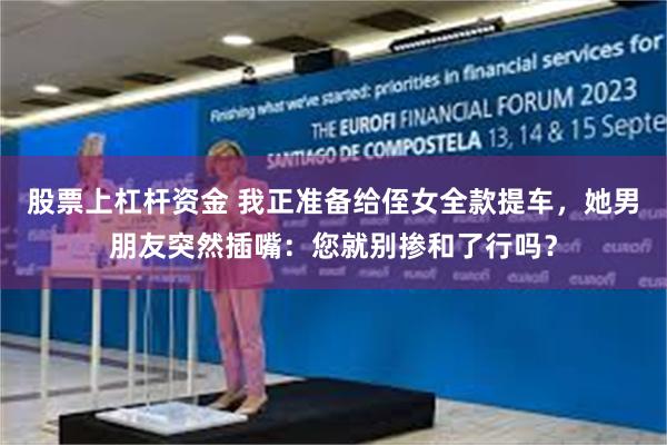 股票上杠杆资金 我正准备给侄女全款提车，她男朋友突然插嘴：您就别掺和了行吗？