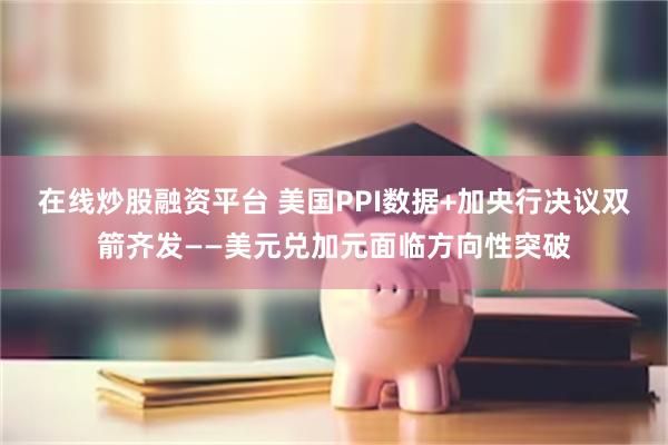在线炒股融资平台 美国PPI数据+加央行决议双箭齐发——美元兑加元面临方向性突破