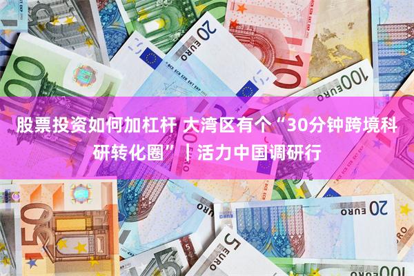 股票投资如何加杠杆 大湾区有个“30分钟跨境科研转化圈”|活力中国调研行