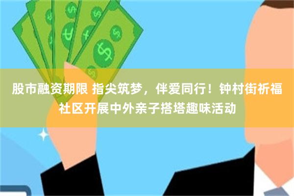 股市融资期限 指尖筑梦，伴爱同行！钟村街祈福社区开展中外亲子搭塔趣味活动