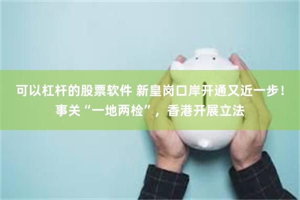 可以杠杆的股票软件 新皇岗口岸开通又近一步！事关“一地两检”，香港开展立法