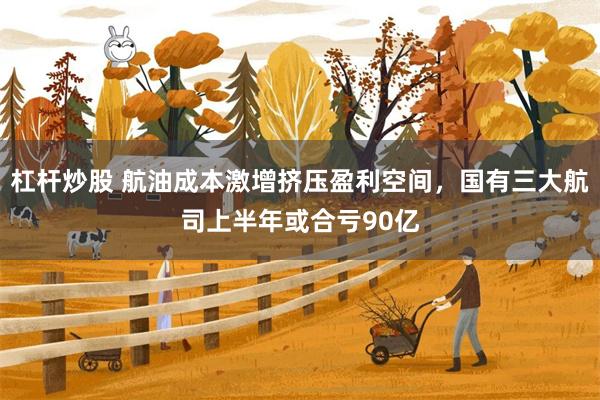 杠杆炒股 航油成本激增挤压盈利空间，国有三大航司上半年或合亏90亿