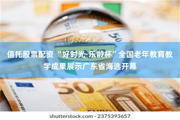 信托股票配资 “好时光·乐龄杯”全国老年教育教学成果展示广东省海选开幕