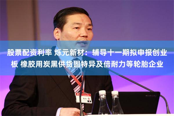 股票配资利率 烁元新材:辅导十一期拟申报创业板 橡胶用炭黑供货固特异及倍耐力等轮胎企业