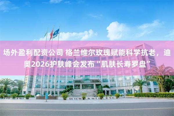 场外盈利配资公司 格兰维尔玫瑰赋能科学抗老，迪奥2026护肤峰会发布“肌肤长寿罗盘”