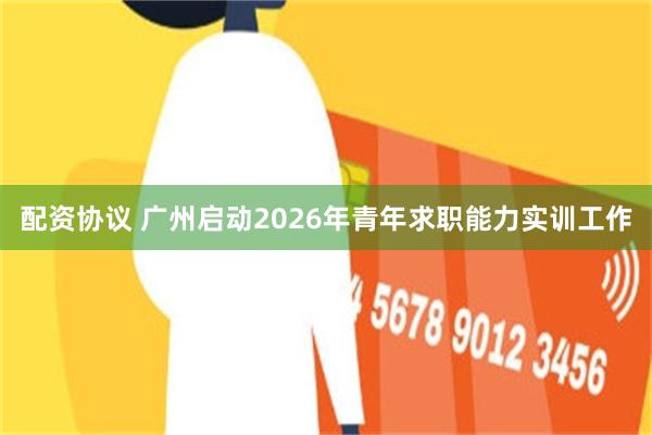 配资协议 广州启动2026年青年求职能力实训工作