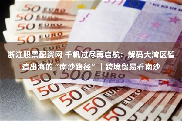 浙江股票配资网 千帆过尽再启航：解码大湾区智造出海的“南沙路径”｜跨境贸易看南沙