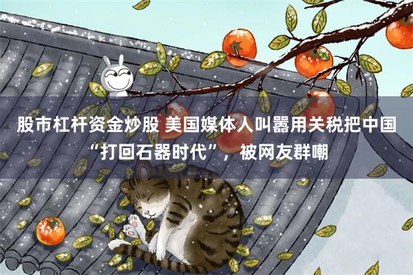 股市杠杆资金炒股 美国媒体人叫嚣用关税把中国“打回石器时代”，被网友群嘲