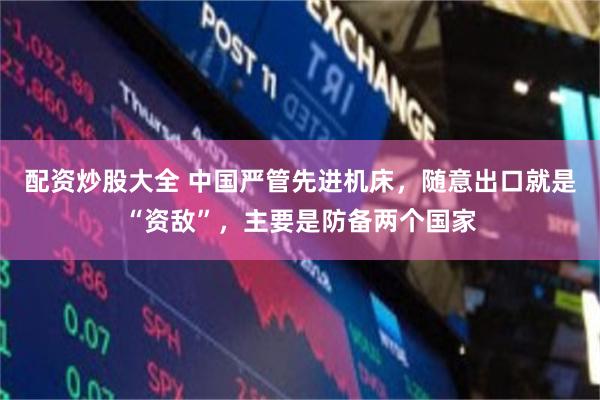 配资炒股大全 中国严管先进机床,随意出口就是“资敌”,主要是防备两个国家