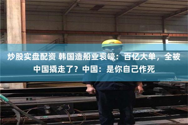 炒股实盘配资 韩国造船业哀嚎：百亿大单，全被中国撬走了？中国：是你自己作死