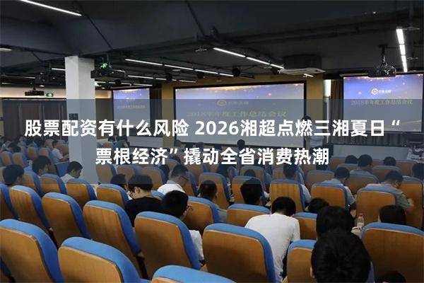 股票配资有什么风险 2026湘超点燃三湘夏日“票根经济”撬动全省消费热潮