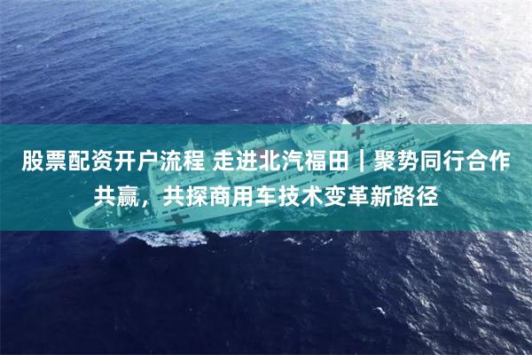 股票配资开户流程 走进北汽福田｜聚势同行合作共赢，共探商用车技术变革新路径