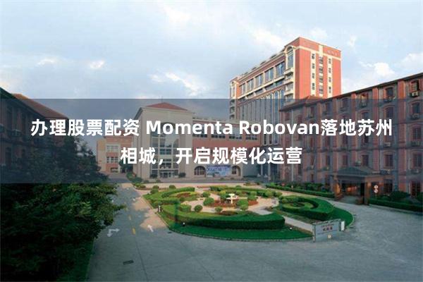 办理股票配资 Momenta Robovan落地苏州相城，开启规模化运营