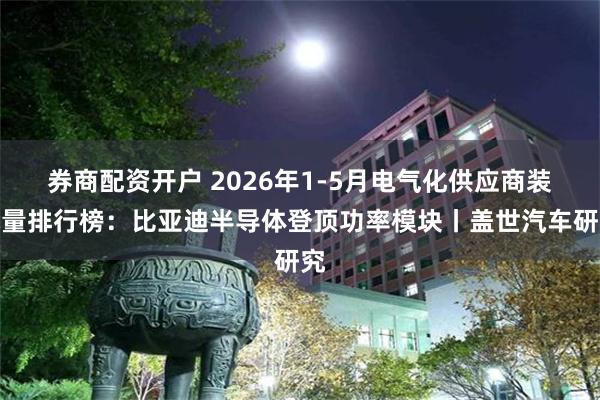 券商配资开户 2026年1-5月电气化供应商装机量排行榜：比亚迪半导体登顶功率模块丨盖世汽车研究