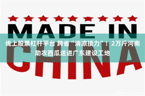 线上股票杠杆平台 跨省“清凉接力”！2万斤河南助农西瓜送进广东建设工地