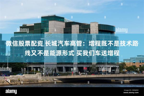 微信股票配资 长城汽车高管：增程既不是技术路线又不是能源形式 买我们车送增程