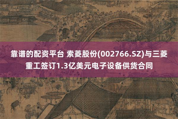 靠谱的配资平台 索菱股份(002766.SZ)与三菱重工签订1.3亿美元电子设备供货合同