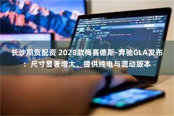 长沙期货配资 2028款梅赛德斯-奔驰GLA发布：尺寸显著增大，提供纯电与混动版本
