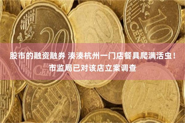 股市的融资融券 湊湊杭州一门店餐具爬满活虫!市监局已对该店立案调查
