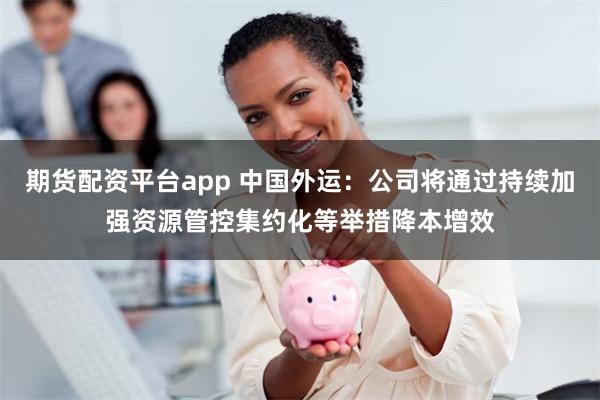 期货配资平台app 中国外运：公司将通过持续加强资源管控集约化等举措降本增效