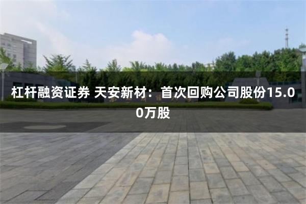 杠杆融资证券 天安新材：首次回购公司股份15.00万股