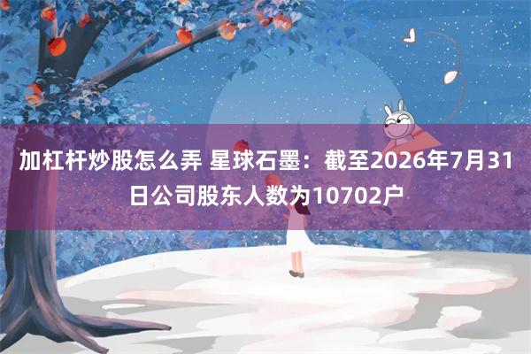 加杠杆炒股怎么弄 星球石墨：截至2026年7月31日公司股东人数为10702户