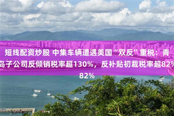 短线配资炒股 中集车辆遭遇美国“双反”重税：青岛子公司反倾销税率超130%，反补贴初裁税率超82%