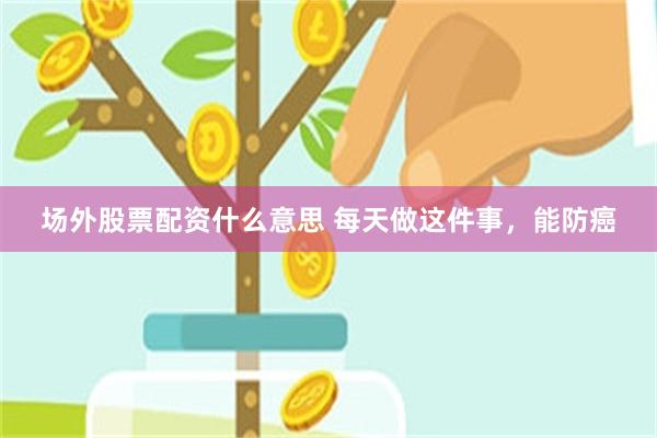场外股票配资什么意思 每天做这件事，能防癌