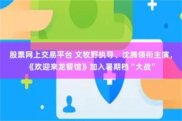股票网上交易平台 文牧野执导、沈腾领衔主演，《欢迎来龙餐馆》加入暑期档“大战”
