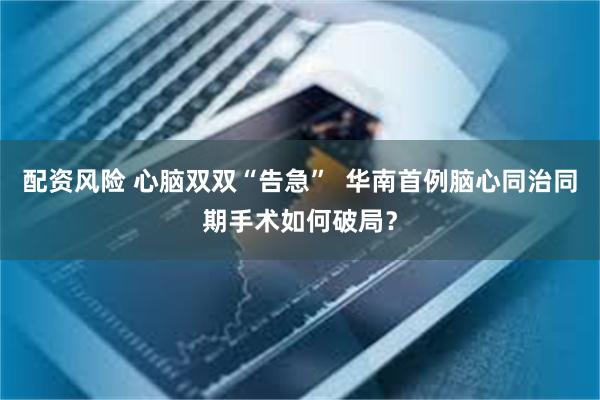 配资风险 心脑双双“告急”  华南首例脑心同治同期手术如何破局？