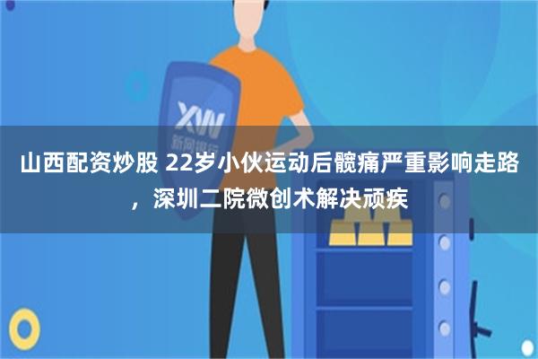 山西配资炒股 22岁小伙运动后髋痛严重影响走路，深圳二院微创术解决顽疾