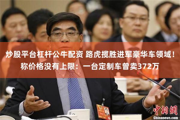 炒股平台杠杆公牛配资 路虎揽胜进军豪华车领域!称价格没有上限:一台定制车曾卖372万